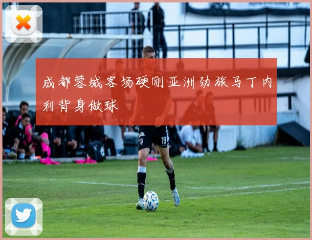成都蓉城客场硬刚亚洲劲旅马丁内利背身做球
