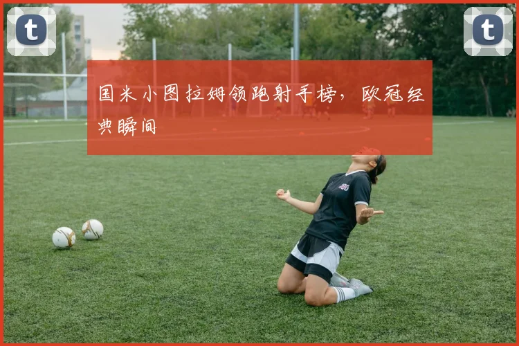 国米小图拉姆领跑射手榜，欧冠经典瞬间