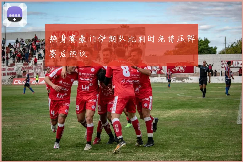 热身赛豪门伊朗队比利时老将压阵赛后热议