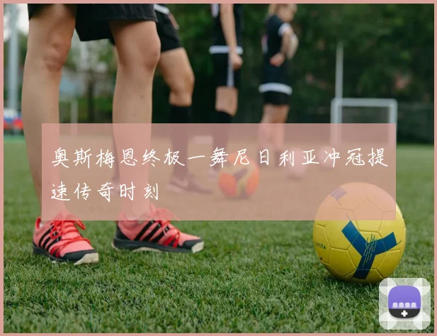 奥斯梅恩终极一舞尼日利亚冲冠提速传奇时刻