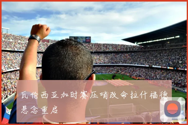 瓦伦西亚加时赛压哨改命拉什福德悬念重启