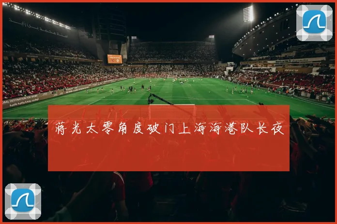 蒋光太零角度破门上海海港队长夜