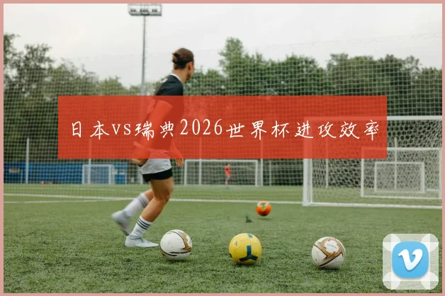 日本vs瑞典2026世界杯进攻效率