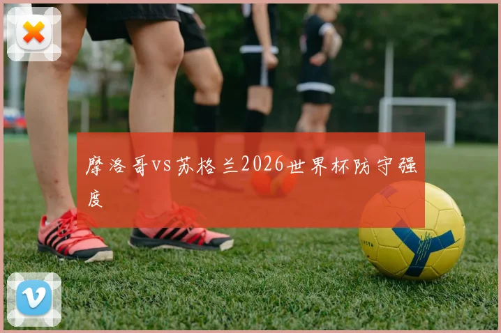 摩洛哥vs苏格兰2026世界杯防守强度
