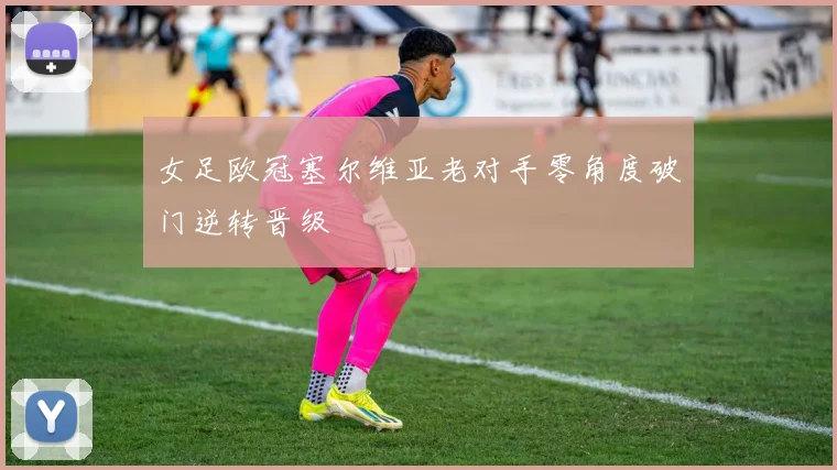 女足欧冠塞尔维亚老对手零角度破门逆转晋级