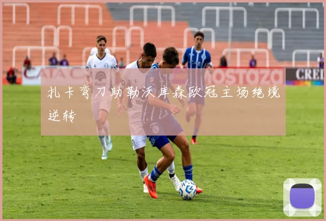扎卡弯刀助勒沃库森欧冠主场绝境逆转