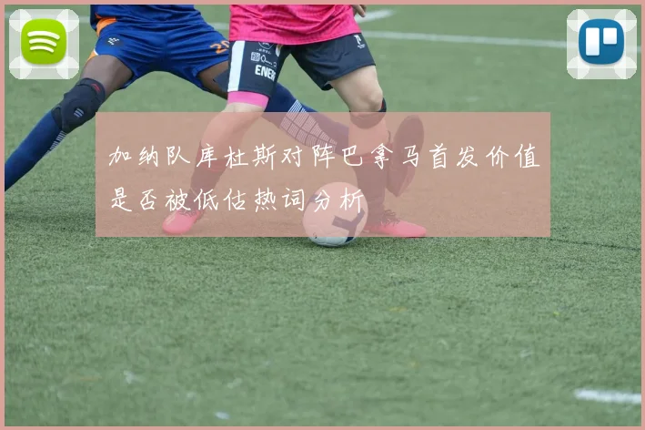 加纳队库杜斯对阵巴拿马首发价值是否被低估热词分析