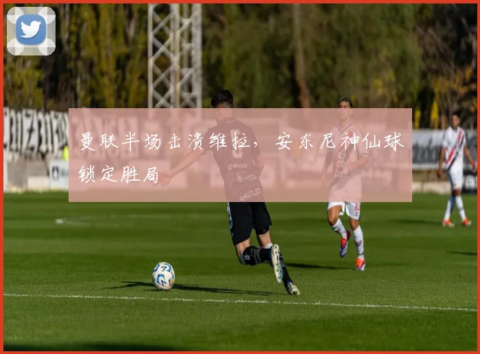 曼联半场击溃维拉，安东尼神仙球锁定胜局