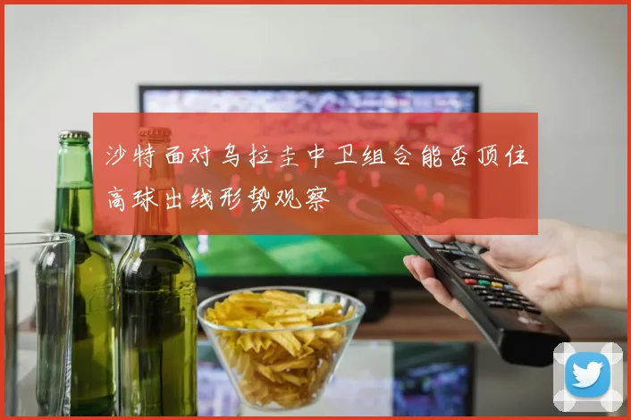 沙特面对乌拉圭中卫组合能否顶住高球出线形势观察