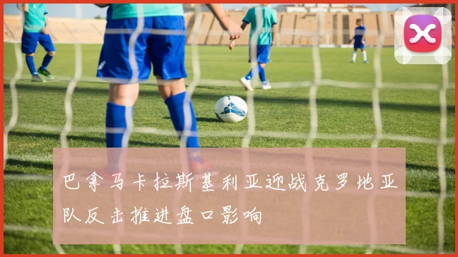 巴拿马卡拉斯基利亚迎战克罗地亚队反击推进盘口影响