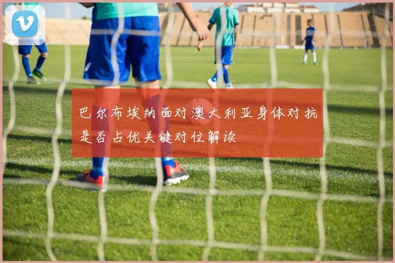 巴尔布埃纳面对澳大利亚身体对抗是否占优关键对位解读