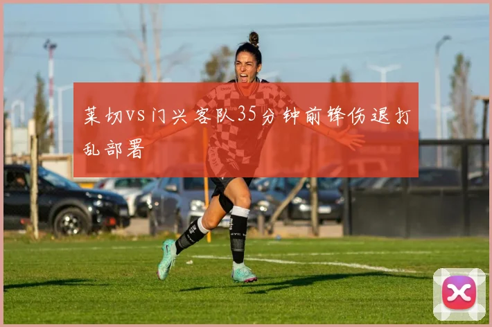 莱切vs门兴客队35分钟前锋伤退打乱部署