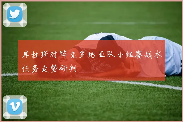 库杜斯对阵克罗地亚队小组赛战术任务走势研判