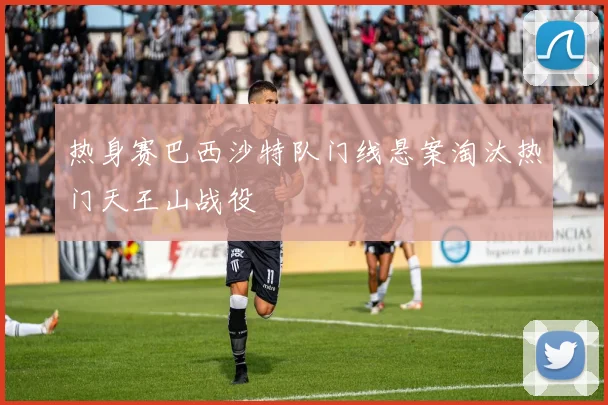 热身赛巴西沙特队门线悬案淘汰热门天王山战役