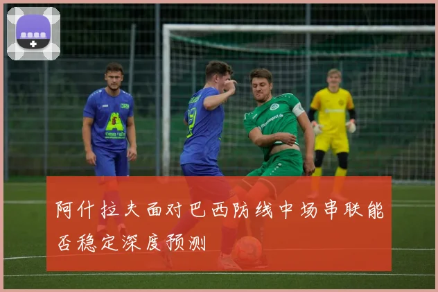 阿什拉夫面对巴西防线中场串联能否稳定深度预测