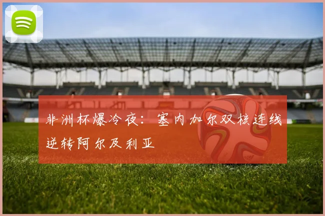 非洲杯爆冷夜：塞内加尔双核连线逆转阿尔及利亚