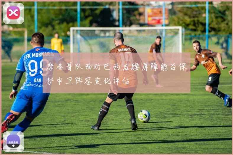 摩洛哥队面对巴西后腰屏障能否保护中卫阵容变化评估