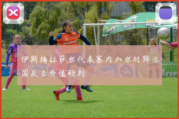 伊斯梅拉萨尔代表塞内加尔对阵法国反击价值研判
