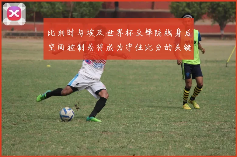 比利时与埃及世界杯交锋防线身后空间控制或将成为守住比分的关键