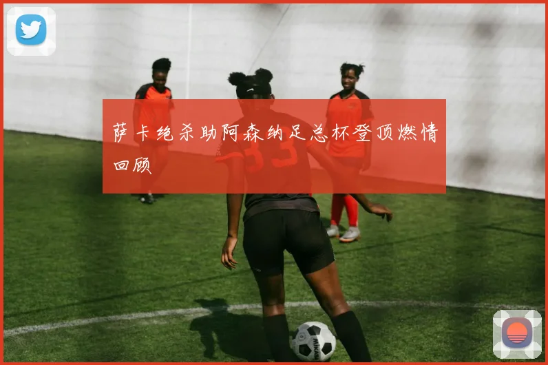 萨卡绝杀助阿森纳足总杯登顶燃情回顾