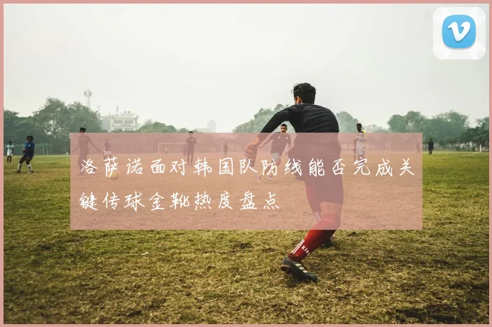 洛萨诺面对韩国队防线能否完成关键传球金靴热度盘点