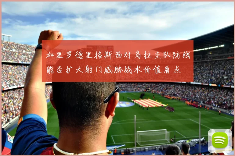 加里罗德里格斯面对乌拉圭队防线能否扩大射门威胁战术价值看点