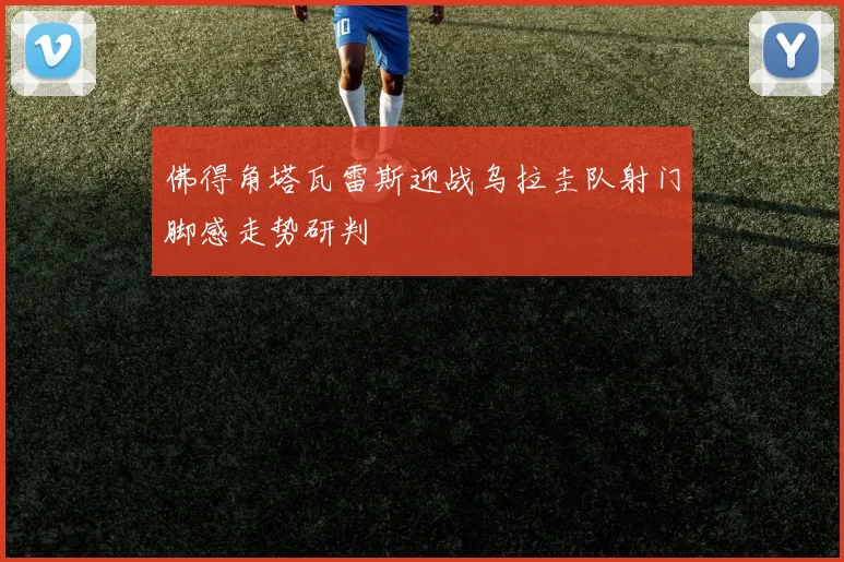 佛得角塔瓦雷斯迎战乌拉圭队射门脚感走势研判
