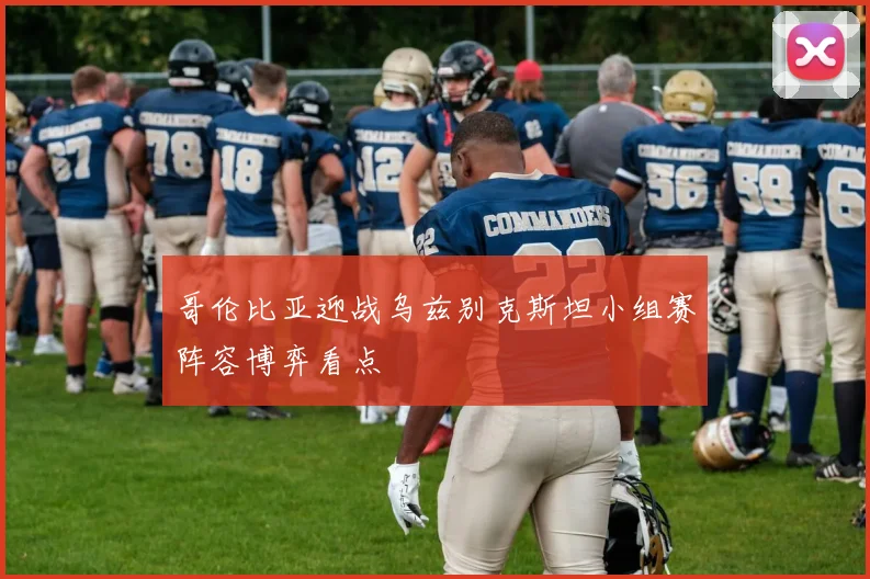 哥伦比亚迎战乌兹别克斯坦小组赛阵容博弈看点