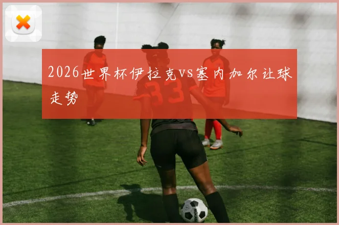2026世界杯伊拉克vs塞内加尔让球走势