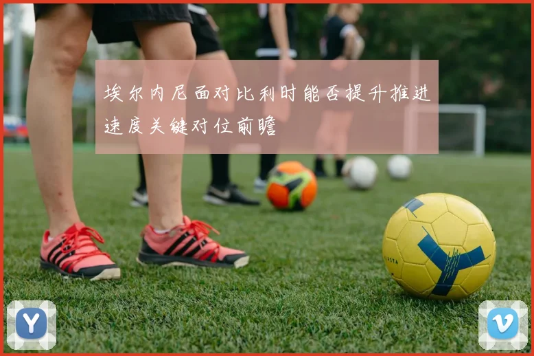 埃尔内尼面对比利时能否提升推进速度关键对位前瞻