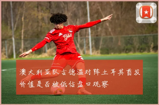 澳大利亚队古德温对阵土耳其首发价值是否被低估盘口观察