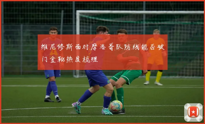 维尼修斯面对摩洛哥队防线能否破门金靴热度梳理