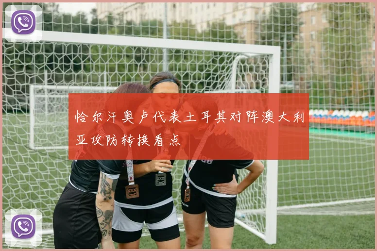 恰尔汗奥卢代表土耳其对阵澳大利亚攻防转换看点