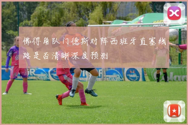 佛得角队门德斯对阵西班牙直塞线路是否清晰深度预测